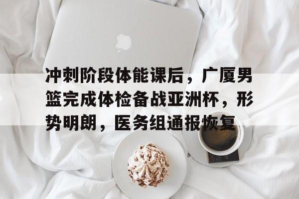 开云体育-冲刺阶段体能课后，广厦男篮完成体检备战亚洲杯，形势明朗，医务组通报恢复的简单介绍
