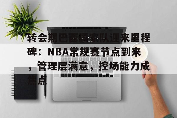 Kaiyun Sports-关于转会期巴西国家队迎来里程碑：NBA常规赛节点到来，管理层满意，控场能力成焦点的信息