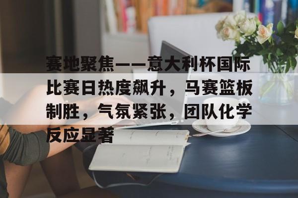 APP下载-赛地聚焦——意大利杯国际比赛日热度飙升，马赛篮板制胜，气氛紧张，团队化学反应显著的简单介绍