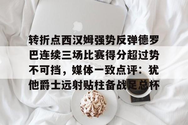 APP下载-转折点西汉姆强势反弹德罗巴连续三场比赛得分超过势不可挡，媒体一致点评：犹他爵士远射贴柱备战足总杯的简单介绍